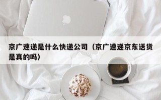 京广速递是什么快递公司（京广速递京东送货是真的吗）