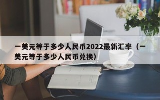 一美元等于多少人民币2022最新汇率（一美元等于多少人民币兑换）