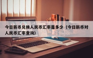 今日新币兑换人民币汇率是多少（今日新币对人民币汇率查询）