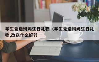 学生党送妈妈生日礼物（学生党送妈妈生日礼物,改送什么好?）