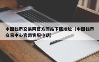 中国钱币交易网官方网站下载地址（中国钱币交易中心官网客服电话）