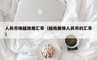 人民币换越南盾汇率（越南盾换人民币的汇率）