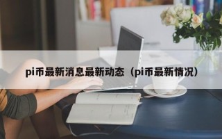 pi币最新消息最新动态（pi币最新情况）