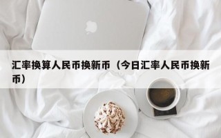 汇率换算人民币换新币（今日汇率人民币换新币）