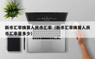 新币汇率换算人民币汇率（新币汇率换算人民币汇率是多少）