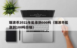 瑞波币2022年能涨到600吗（瑞波币能涨到100吗价格）