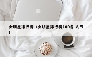 女明星排行榜（女明星排行榜100名 人气）