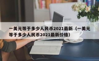 一美元等于多少人民币2021最新（一美元等于多少人民币2021最新价格）