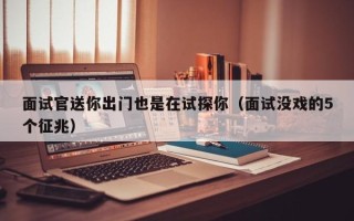 面试官送你出门也是在试探你（面试没戏的5个征兆）