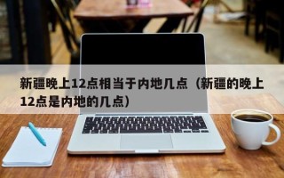 新疆晚上12点相当于内地几点（新疆的晚上12点是内地的几点）