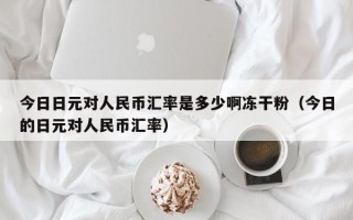 今日日元对人民币汇率是多少啊冻干粉（今日的日元对人民币汇率）