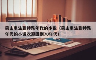 男主重生到特殊年代的小说（男主重生到特殊年代的小说欢迎回到70年代）