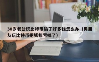 30岁老公玩比特币输了好多钱怎么办（男朋友玩比特币把钱都亏掉了）