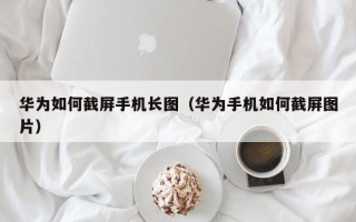 华为如何截屏手机长图（华为手机如何截屏图片）