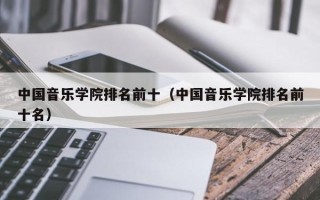 中国音乐学院排名前十（中国音乐学院排名前十名）