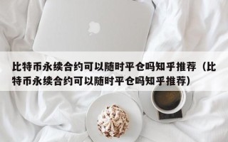 比特币永续合约可以随时平仓吗知乎推荐（比特币永续合约可以随时平仓吗知乎推荐）