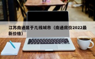 江苏南通属于几线城市（南通房价2022最新价格）