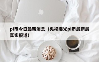 pi币今日最新消息（央视曝光pi币最新最真实报道）