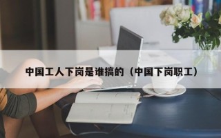 中国工人下岗是谁搞的（中国下岗职工）