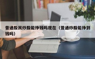 普通股民炒股能挣钱吗现在（普通炒股能挣到钱吗）