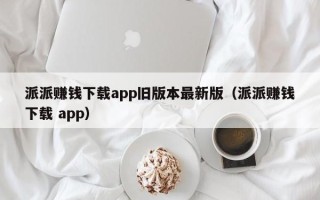 派派赚钱下载app旧版本最新版（派派赚钱下载 app）