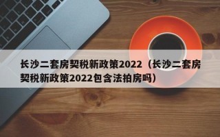 长沙二套房契税新政策2022（长沙二套房契税新政策2022包含法拍房吗）