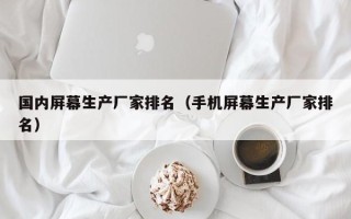 国内屏幕生产厂家排名（手机屏幕生产厂家排名）