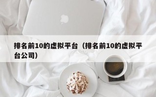 排名前10的虚拟平台（排名前10的虚拟平台公司）