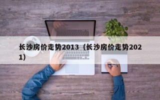 长沙房价走势2013（长沙房价走势2021）