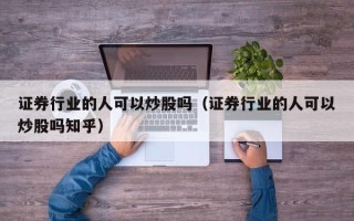 证券行业的人可以炒股吗（证券行业的人可以炒股吗知乎）