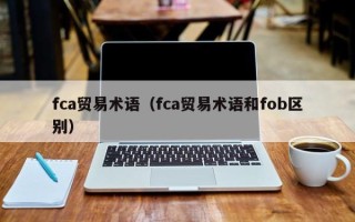 fca贸易术语（fca贸易术语和fob区别）