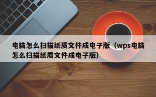 电脑怎么扫描纸质文件成电子版（wps电脑怎么扫描纸质文件成电子版）