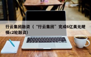 行云集团融资（“行云集团”完成6亿美元规模c2轮融资）