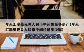 今天汇率美元兑人民币中间价是多少?（今天汇率美元兑人民币中间价是多少呢）