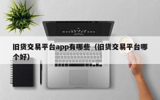 旧货交易平台app有哪些（旧货交易平台哪个好）