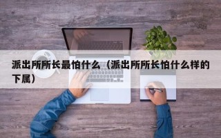 派出所所长最怕什么（派出所所长怕什么样的下属）