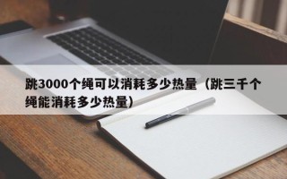 跳3000个绳可以消耗多少热量（跳三千个绳能消耗多少热量）