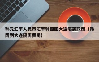 韩元汇率人民币汇率韩国回大连隔离政策（韩国到大连隔离费用）