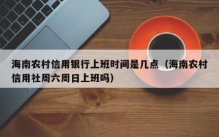 海南农村信用银行上班时间是几点（海南农村信用社周六周日上班吗）