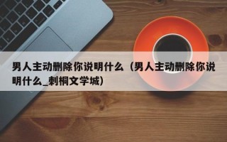 男人主动删除你说明什么（男人主动删除你说明什么_刺桐文学城）