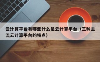 云计算平台有哪些什么是云计算平台（三种主流云计算平台的特点）