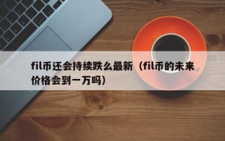 fil币还会持续跌么最新（fil币的未来价格会到一万吗）