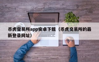 币虎交易所app安卓下载（币虎交易所的最新登录网址）