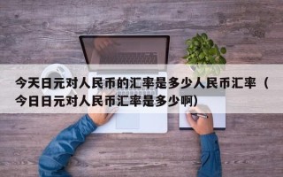 今天日元对人民币的汇率是多少人民币汇率（今日日元对人民币汇率是多少啊）