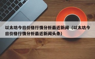 以太坊今日价格行情分析最近新闻（以太坊今日价格行情分析最近新闻头条）