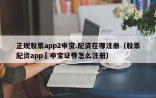 正规股票app2申宝.配资在哪注册（股票配资app夬申宝证券怎么注册）