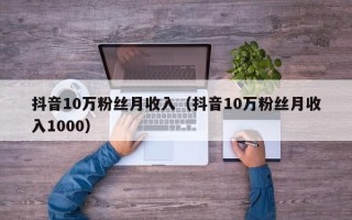 抖音10万粉丝月收入（抖音10万粉丝月收入1000）