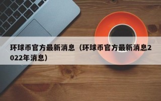 环球币官方最新消息（环球币官方最新消息2022年消息）