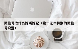 微信号改什么好听好记（独一无二特别的微信号设置）