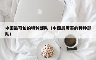 中国最可怕的特种部队（中国最厉害的特种部队）